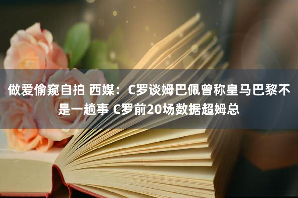 做爱偷窥自拍 西媒：C罗谈姆巴佩曾称皇马巴黎不是一趟事 C罗前20场数据超姆总