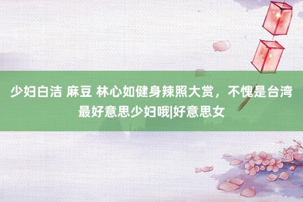 少妇白洁 麻豆 林心如健身辣照大赏，不愧是台湾最好意思少妇哦|好意思女