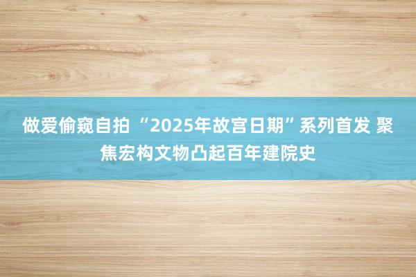 做爱偷窥自拍 “2025年故宫日期”系列首发 聚焦宏构文物凸起百年建院史