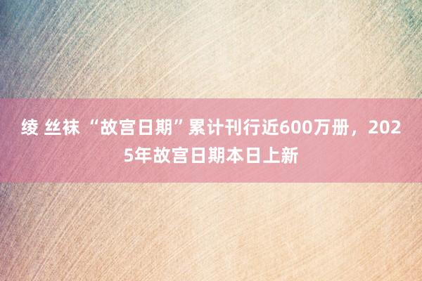 绫 丝袜 “故宫日期”累计刊行近600万册，2025年故宫日期本日上新