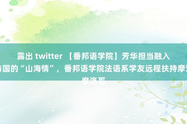 露出 twitter 【番邦语学院】芳华担当融入国与国的“山海情”，番邦语学院法语系学友远程扶持摩洛哥