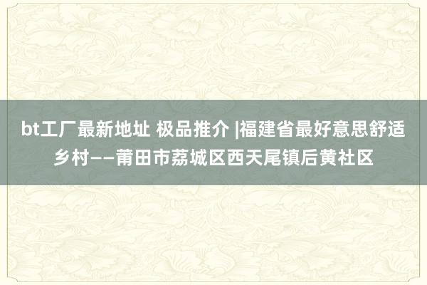 bt工厂最新地址 极品推介 |福建省最好意思舒适乡村——莆田市荔城区西天尾镇后黄社区