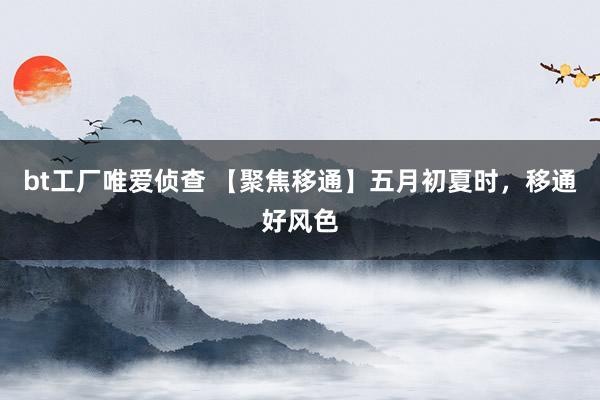 bt工厂唯爱侦查 【聚焦移通】五月初夏时，移通好风色