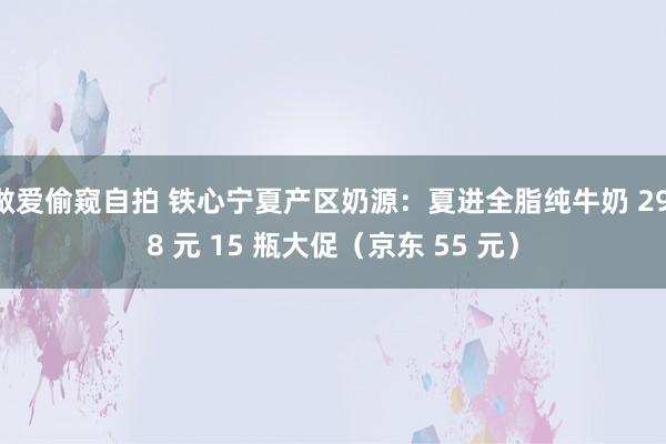 做爱偷窥自拍 铁心宁夏产区奶源：夏进全脂纯牛奶 29.8 元 15 瓶大促（京东 55 元）