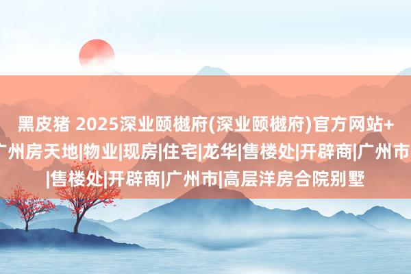 黑皮猪 2025深业颐樾府(深业颐樾府)官方网站+颐樾府百度百科+广州房天地|物业|现房|住宅|龙华|售楼处|开辟商|广州市|高层洋房合院别墅