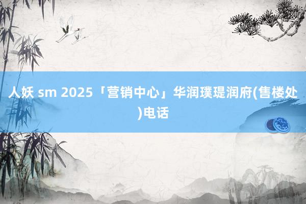 人妖 sm 2025「营销中心」华润璞瑅润府(售楼处)电话