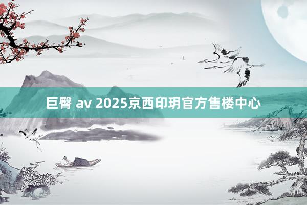 巨臀 av 2025京西印玥官方售楼中心