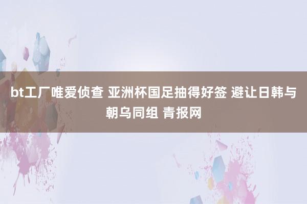 bt工厂唯爱侦查 亚洲杯国足抽得好签 避让日韩与朝乌同组 青报网