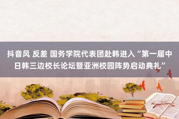 抖音风 反差 国务学院代表团赴韩进入“第一届中日韩三边校长论坛暨亚洲校园阵势启动典礼”